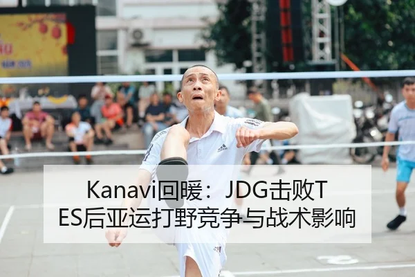 Kanavi回暖：JDG击败TES后亚运打野竞争与战术影响
