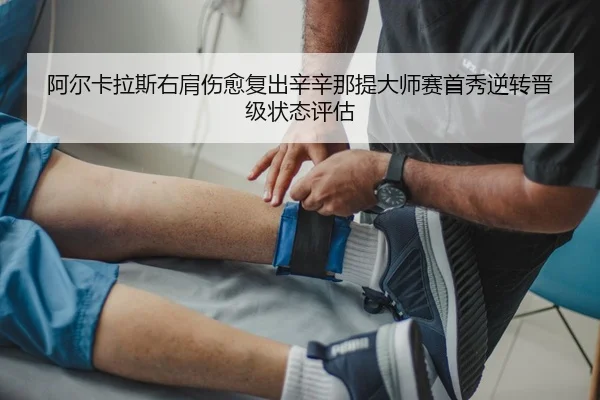 阿尔卡拉斯右肩伤愈复出辛辛那提大师赛首秀逆转晋级状态评估
