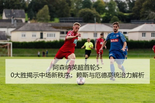 阿森纳英超首轮5-0大胜揭示中场新秩序：赖斯与厄德高统治力解析